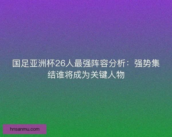 国足亚洲杯26人最强阵容分析：强势集结谁将成为关键人物